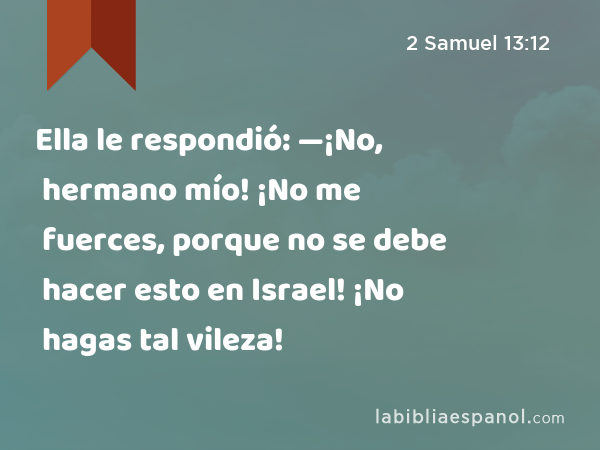 Ella le respondió: —¡No, hermano mío! ¡No me fuerces, porque no se debe hacer esto en Israel! ¡No hagas tal vileza! - 2 Samuel 13:12