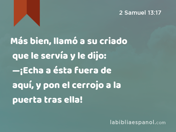 Más bien, llamó a su criado que le servía y le dijo: —¡Echa a ésta fuera de aquí, y pon el cerrojo a la puerta tras ella! - 2 Samuel 13:17