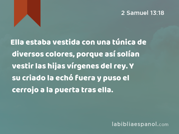 Ella estaba vestida con una túnica de diversos colores, porque así solían vestir las hijas vírgenes del rey. Y su criado la echó fuera y puso el cerrojo a la puerta tras ella. - 2 Samuel 13:18