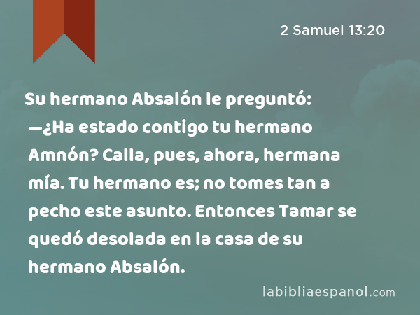 Su hermano Absalón le preguntó: —¿Ha estado contigo tu hermano Amnón? Calla, pues, ahora, hermana mía. Tu hermano es; no tomes tan a pecho este asunto. Entonces Tamar se quedó desolada en la casa de su hermano Absalón. - 2 Samuel 13:20