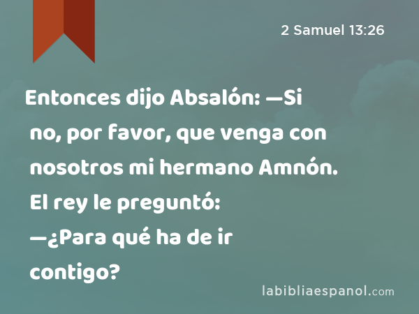 Entonces dijo Absalón: —Si no, por favor, que venga con nosotros mi hermano Amnón. El rey le preguntó: —¿Para qué ha de ir contigo? - 2 Samuel 13:26