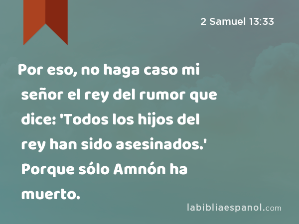 Por eso, no haga caso mi señor el rey del rumor que dice: 'Todos los hijos del rey han sido asesinados.' Porque sólo Amnón ha muerto. - 2 Samuel 13:33