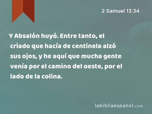 Y Absalón huyó. Entre tanto, el criado que hacía de centinela alzó sus ojos, y he aquí que mucha gente venía por el camino del oeste, por el lado de la colina. - 2 Samuel 13:34