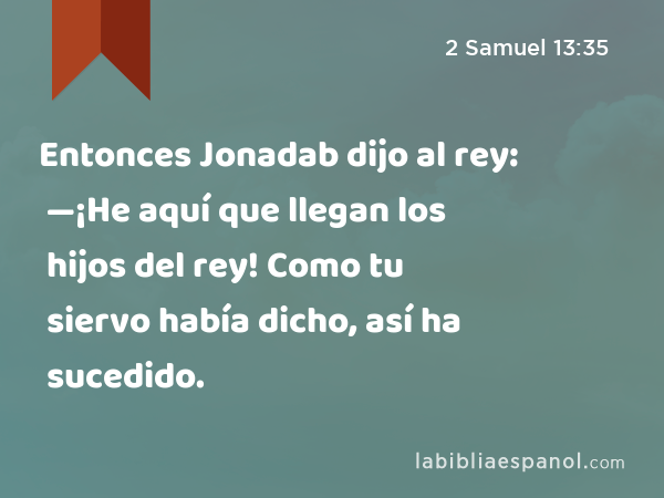 Entonces Jonadab dijo al rey: —¡He aquí que llegan los hijos del rey! Como tu siervo había dicho, así ha sucedido. - 2 Samuel 13:35