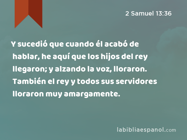 Y sucedió que cuando él acabó de hablar, he aquí que los hijos del rey llegaron; y alzando la voz, lloraron. También el rey y todos sus servidores lloraron muy amargamente. - 2 Samuel 13:36