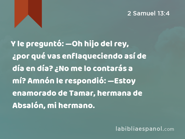 Y le preguntó: —Oh hijo del rey, ¿por qué vas enflaqueciendo así de día en día? ¿No me lo contarás a mí? Amnón le respondió: —Estoy enamorado de Tamar, hermana de Absalón, mi hermano. - 2 Samuel 13:4