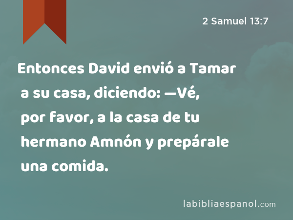 Entonces David envió a Tamar a su casa, diciendo: —Vé, por favor, a la casa de tu hermano Amnón y prepárale una comida. - 2 Samuel 13:7
