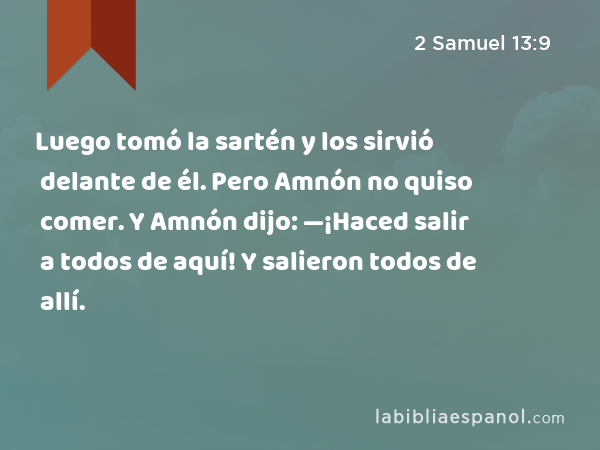 Luego tomó la sartén y los sirvió delante de él. Pero Amnón no quiso comer. Y Amnón dijo: —¡Haced salir a todos de aquí! Y salieron todos de allí. - 2 Samuel 13:9