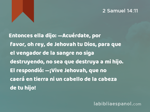 Entonces ella dijo: —Acuérdate, por favor, oh rey, de Jehovah tu Dios, para que el vengador de la sangre no siga destruyendo, no sea que destruya a mi hijo. El respondió: —¡Vive Jehovah, que no caerá en tierra ni un cabello de la cabeza de tu hijo! - 2 Samuel 14:11