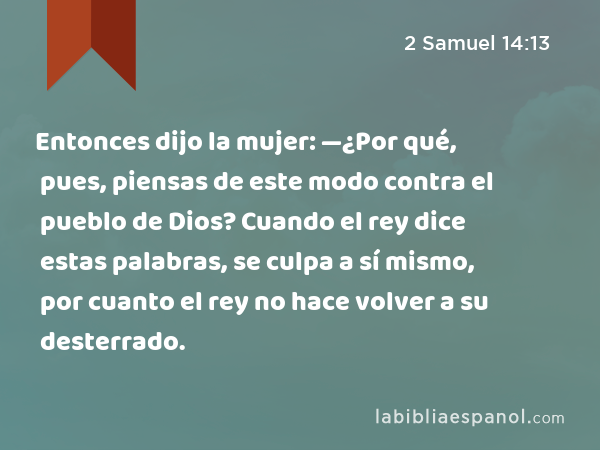 Entonces dijo la mujer: —¿Por qué, pues, piensas de este modo contra el pueblo de Dios? Cuando el rey dice estas palabras, se culpa a sí mismo, por cuanto el rey no hace volver a su desterrado. - 2 Samuel 14:13