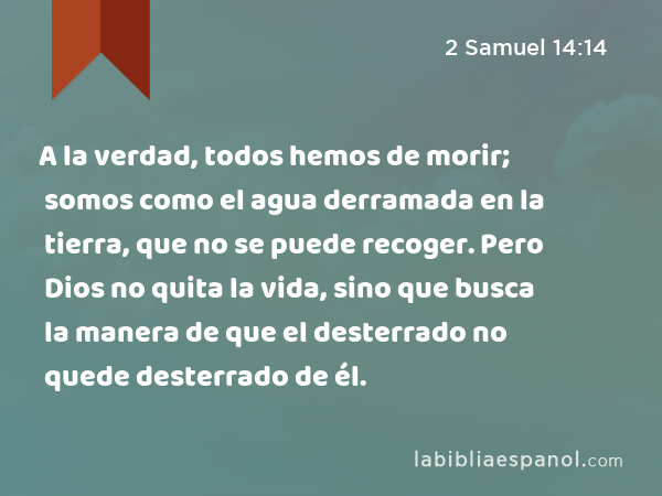 A la verdad, todos hemos de morir; somos como el agua derramada en la tierra, que no se puede recoger. Pero Dios no quita la vida, sino que busca la manera de que el desterrado no quede desterrado de él. - 2 Samuel 14:14