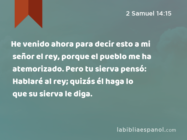 He venido ahora para decir esto a mi señor el rey, porque el pueblo me ha atemorizado. Pero tu sierva pensó: Hablaré al rey; quizás él haga lo que su sierva le diga. - 2 Samuel 14:15