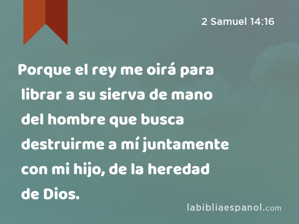 Porque el rey me oirá para librar a su sierva de mano del hombre que busca destruirme a mí juntamente con mi hijo, de la heredad de Dios. - 2 Samuel 14:16