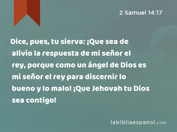 Dice, pues, tu sierva: ¡Que sea de alivio la respuesta de mi señor el rey, porque como un ángel de Dios es mi señor el rey para discernir lo bueno y lo malo! ¡Que Jehovah tu Dios sea contigo! - 2 Samuel 14:17