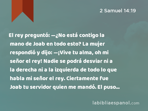 El rey preguntó: —¿No está contigo la mano de Joab en todo esto? La mujer respondió y dijo: —¡Vive tu alma, oh mi señor el rey! Nadie se podrá desviar ni a la derecha ni a la izquierda de todo lo que habla mi señor el rey. Ciertamente fue Joab tu servidor quien me mandó. El puso todas estas palabras en boca de tu sierva. - 2 Samuel 14:19