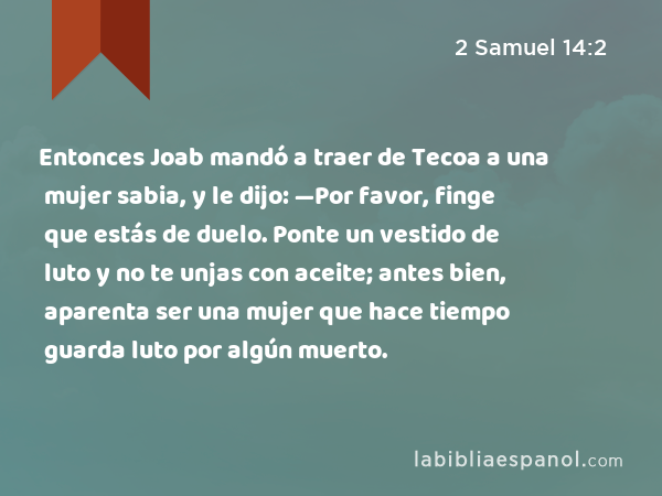 Entonces Joab mandó a traer de Tecoa a una mujer sabia, y le dijo: —Por favor, finge que estás de duelo. Ponte un vestido de luto y no te unjas con aceite; antes bien, aparenta ser una mujer que hace tiempo guarda luto por algún muerto. - 2 Samuel 14:2