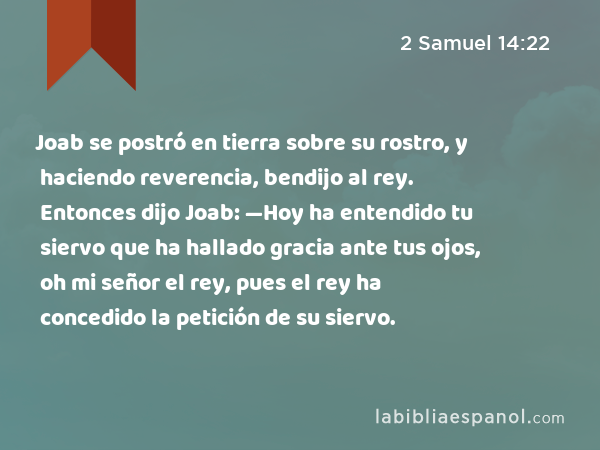 Joab se postró en tierra sobre su rostro, y haciendo reverencia, bendijo al rey. Entonces dijo Joab: —Hoy ha entendido tu siervo que ha hallado gracia ante tus ojos, oh mi señor el rey, pues el rey ha concedido la petición de su siervo. - 2 Samuel 14:22