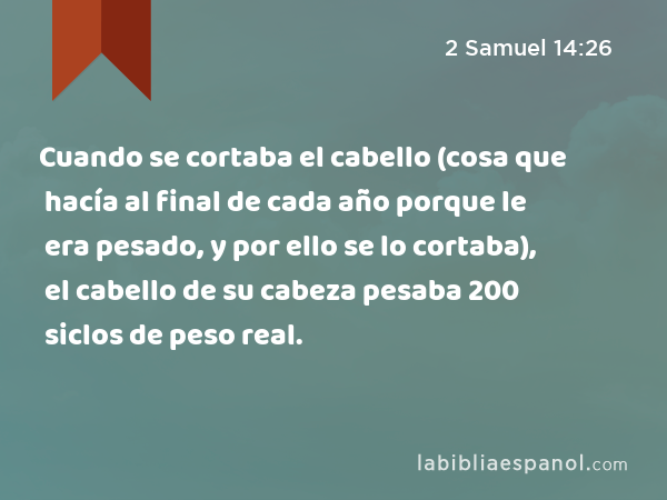 Cuando se cortaba el cabello (cosa que hacía al final de cada año porque le era pesado, y por ello se lo cortaba), el cabello de su cabeza pesaba 200 siclos de peso real. - 2 Samuel 14:26