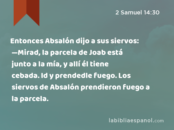 Entonces Absalón dijo a sus siervos: —Mirad, la parcela de Joab está junto a la mía, y allí él tiene cebada. Id y prendedle fuego. Los siervos de Absalón prendieron fuego a la parcela. - 2 Samuel 14:30