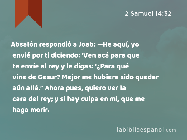 Absalón respondió a Joab: —He aquí, yo envié por ti diciendo: 'Ven acá para que te envíe al rey y le digas: ‘¿Para qué vine de Gesur? Mejor me hubiera sido quedar aún allá.’' Ahora pues, quiero ver la cara del rey; y si hay culpa en mí, que me haga morir. - 2 Samuel 14:32