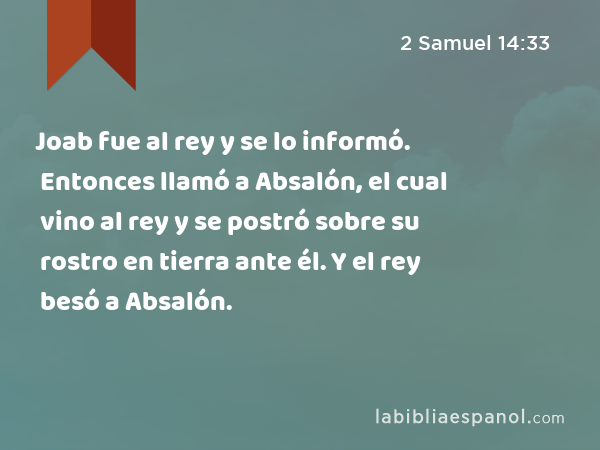 Joab fue al rey y se lo informó. Entonces llamó a Absalón, el cual vino al rey y se postró sobre su rostro en tierra ante él. Y el rey besó a Absalón. - 2 Samuel 14:33