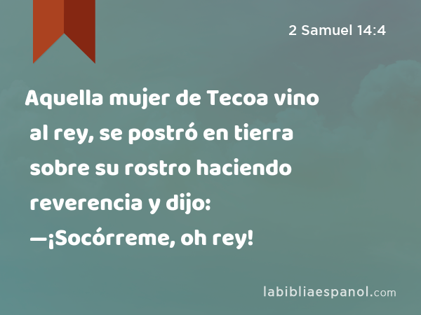 Aquella mujer de Tecoa vino al rey, se postró en tierra sobre su rostro haciendo reverencia y dijo: —¡Socórreme, oh rey! - 2 Samuel 14:4