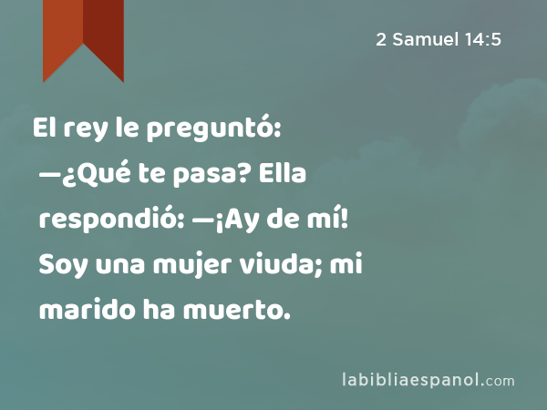 El rey le preguntó: —¿Qué te pasa? Ella respondió: —¡Ay de mí! Soy una mujer viuda; mi marido ha muerto. - 2 Samuel 14:5