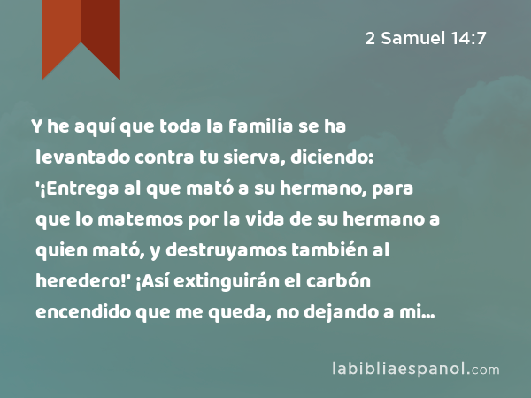 Y he aquí que toda la familia se ha levantado contra tu sierva, diciendo: '¡Entrega al que mató a su hermano, para que lo matemos por la vida de su hermano a quien mató, y destruyamos también al heredero!' ¡Así extinguirán el carbón encendido que me queda, no dejando a mi marido nombre ni descendencia sobre la tierra! - 2 Samuel 14:7