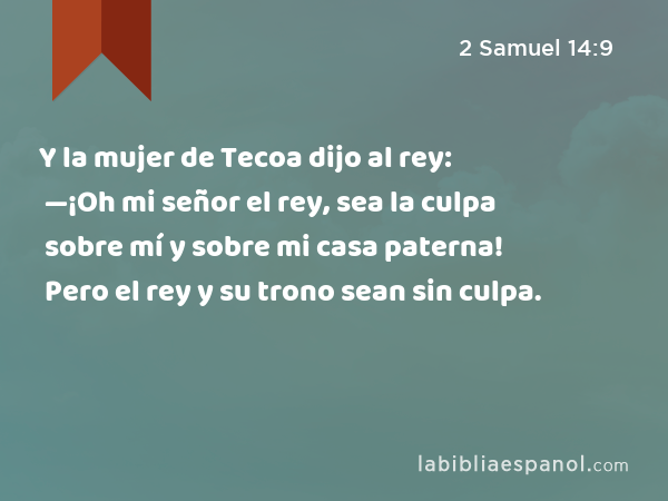 Y la mujer de Tecoa dijo al rey: —¡Oh mi señor el rey, sea la culpa sobre mí y sobre mi casa paterna! Pero el rey y su trono sean sin culpa. - 2 Samuel 14:9