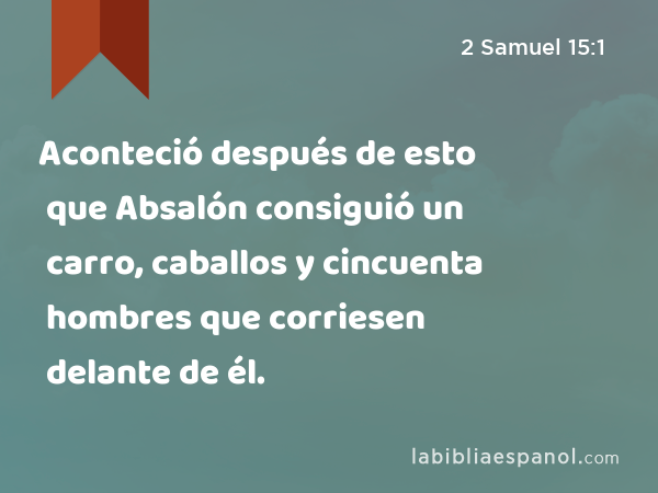 Aconteció después de esto que Absalón consiguió un carro, caballos y cincuenta hombres que corriesen delante de él. - 2 Samuel 15:1