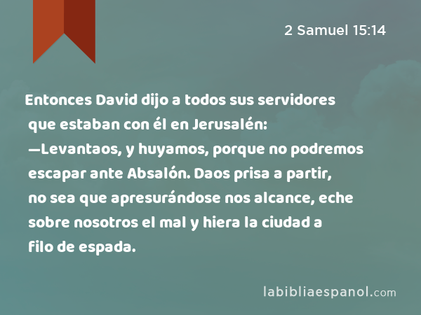 Entonces David dijo a todos sus servidores que estaban con él en Jerusalén: —Levantaos, y huyamos, porque no podremos escapar ante Absalón. Daos prisa a partir, no sea que apresurándose nos alcance, eche sobre nosotros el mal y hiera la ciudad a filo de espada. - 2 Samuel 15:14