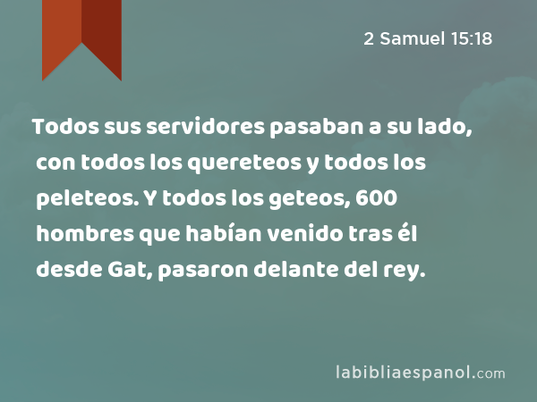 Todos sus servidores pasaban a su lado, con todos los quereteos y todos los peleteos. Y todos los geteos, 600 hombres que habían venido tras él desde Gat, pasaron delante del rey. - 2 Samuel 15:18
