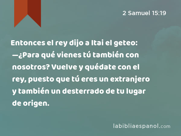 Entonces el rey dijo a Itai el geteo: —¿Para qué vienes tú también con nosotros? Vuelve y quédate con el rey, puesto que tú eres un extranjero y también un desterrado de tu lugar de origen. - 2 Samuel 15:19