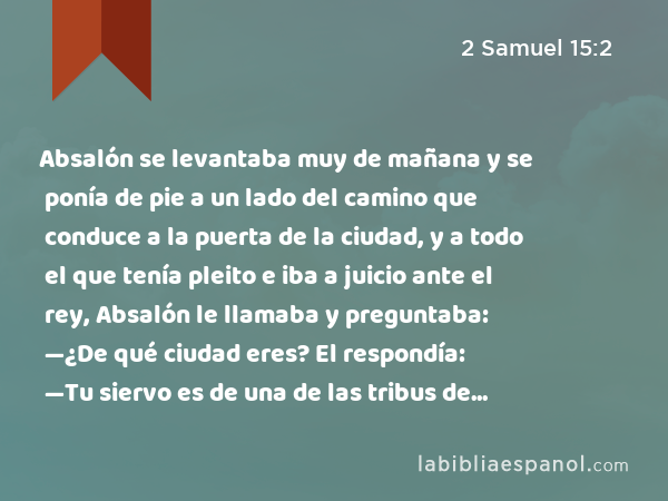 Absalón se levantaba muy de mañana y se ponía de pie a un lado del camino que conduce a la puerta de la ciudad, y a todo el que tenía pleito e iba a juicio ante el rey, Absalón le llamaba y preguntaba: —¿De qué ciudad eres? El respondía: —Tu siervo es de una de las tribus de Israel… - 2 Samuel 15:2