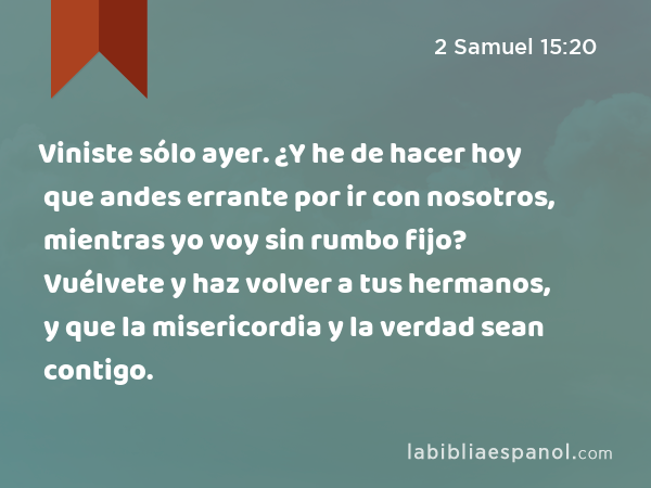 Viniste sólo ayer. ¿Y he de hacer hoy que andes errante por ir con nosotros, mientras yo voy sin rumbo fijo? Vuélvete y haz volver a tus hermanos, y que la misericordia y la verdad sean contigo. - 2 Samuel 15:20