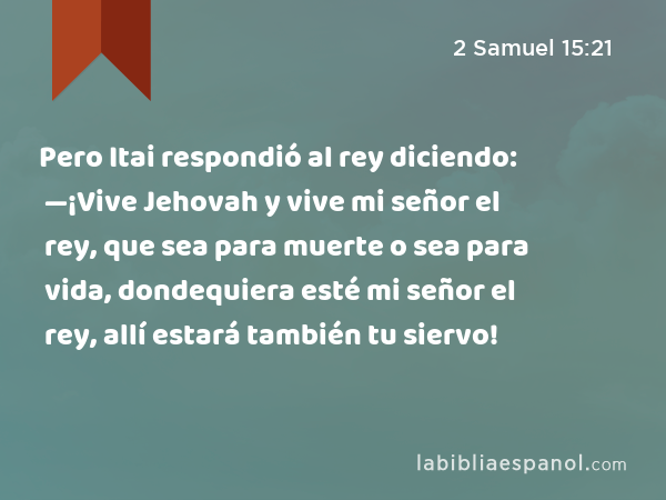 Pero Itai respondió al rey diciendo: —¡Vive Jehovah y vive mi señor el rey, que sea para muerte o sea para vida, dondequiera esté mi señor el rey, allí estará también tu siervo! - 2 Samuel 15:21