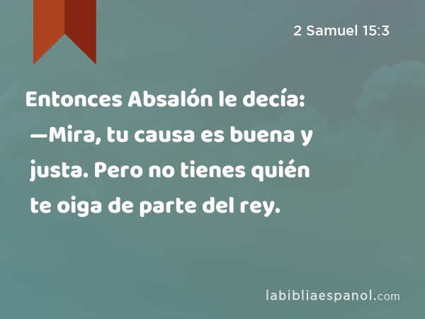 Entonces Absalón le decía: —Mira, tu causa es buena y justa. Pero no tienes quién te oiga de parte del rey. - 2 Samuel 15:3