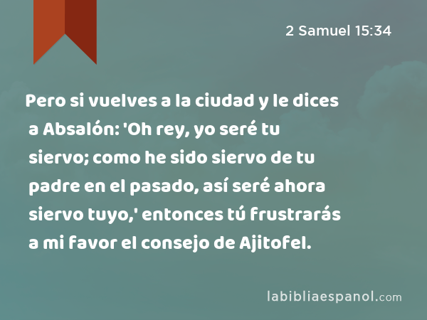 Pero si vuelves a la ciudad y le dices a Absalón: 'Oh rey, yo seré tu siervo; como he sido siervo de tu padre en el pasado, así seré ahora siervo tuyo,' entonces tú frustrarás a mi favor el consejo de Ajitofel. - 2 Samuel 15:34