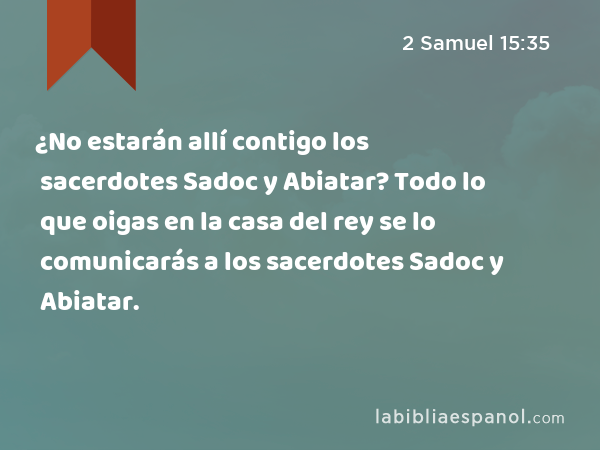 ¿No estarán allí contigo los sacerdotes Sadoc y Abiatar? Todo lo que oigas en la casa del rey se lo comunicarás a los sacerdotes Sadoc y Abiatar. - 2 Samuel 15:35