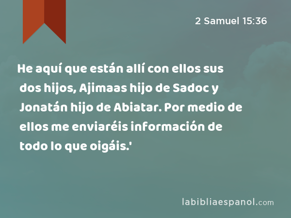 He aquí que están allí con ellos sus dos hijos, Ajimaas hijo de Sadoc y Jonatán hijo de Abiatar. Por medio de ellos me enviaréis información de todo lo que oigáis.' - 2 Samuel 15:36