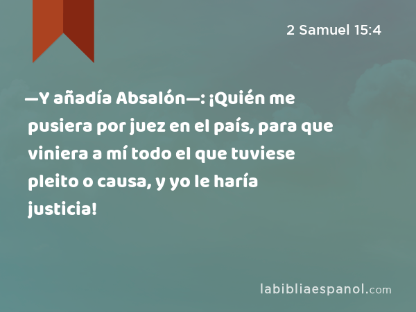 —Y añadía Absalón—: ¡Quién me pusiera por juez en el país, para que viniera a mí todo el que tuviese pleito o causa, y yo le haría justicia! - 2 Samuel 15:4