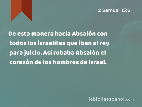 De esta manera hacía Absalón con todos los israelitas que iban al rey para juicio. Así robaba Absalón el corazón de los hombres de Israel. - 2 Samuel 15:6