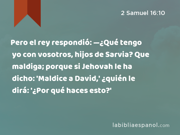 Pero el rey respondió: —¿Qué tengo yo con vosotros, hijos de Sarvia? Que maldiga; porque si Jehovah le ha dicho: 'Maldice a David,' ¿quién le dirá: '¿Por qué haces esto?' - 2 Samuel 16:10