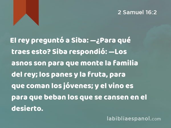 El rey preguntó a Siba: —¿Para qué traes esto? Siba respondió: —Los asnos son para que monte la familia del rey; los panes y la fruta, para que coman los jóvenes; y el vino es para que beban los que se cansen en el desierto. - 2 Samuel 16:2