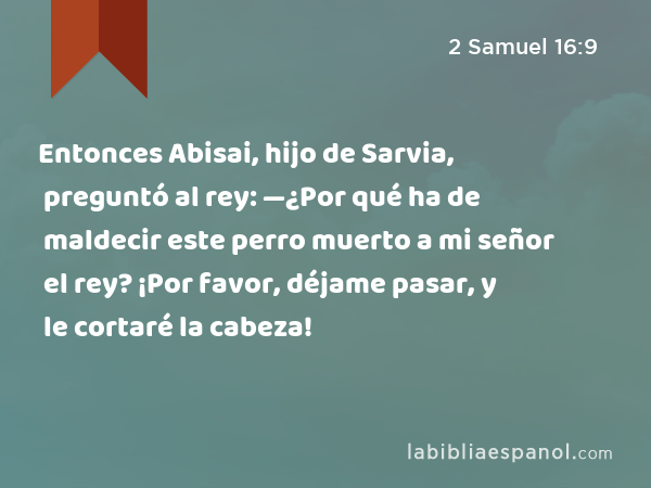 Entonces Abisai, hijo de Sarvia, preguntó al rey: —¿Por qué ha de maldecir este perro muerto a mi señor el rey? ¡Por favor, déjame pasar, y le cortaré la cabeza! - 2 Samuel 16:9