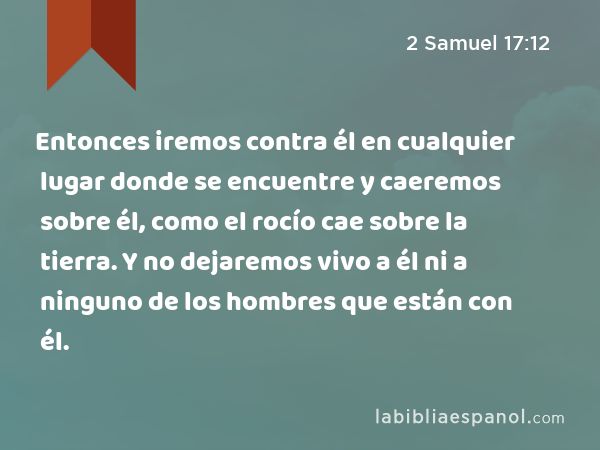 Entonces iremos contra él en cualquier lugar donde se encuentre y caeremos sobre él, como el rocío cae sobre la tierra. Y no dejaremos vivo a él ni a ninguno de los hombres que están con él. - 2 Samuel 17:12