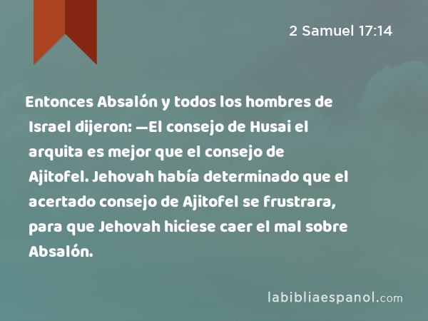 Entonces Absalón y todos los hombres de Israel dijeron: —El consejo de Husai el arquita es mejor que el consejo de Ajitofel. Jehovah había determinado que el acertado consejo de Ajitofel se frustrara, para que Jehovah hiciese caer el mal sobre Absalón. - 2 Samuel 17:14