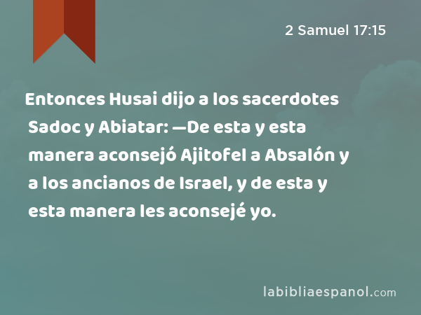 Entonces Husai dijo a los sacerdotes Sadoc y Abiatar: —De esta y esta manera aconsejó Ajitofel a Absalón y a los ancianos de Israel, y de esta y esta manera les aconsejé yo. - 2 Samuel 17:15