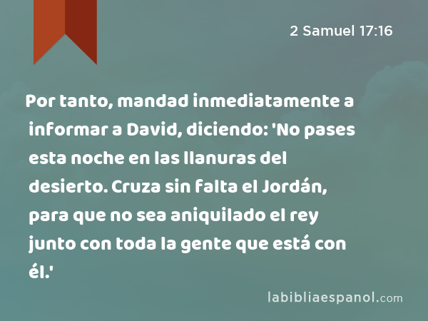 Por tanto, mandad inmediatamente a informar a David, diciendo: 'No pases esta noche en las llanuras del desierto. Cruza sin falta el Jordán, para que no sea aniquilado el rey junto con toda la gente que está con él.' - 2 Samuel 17:16