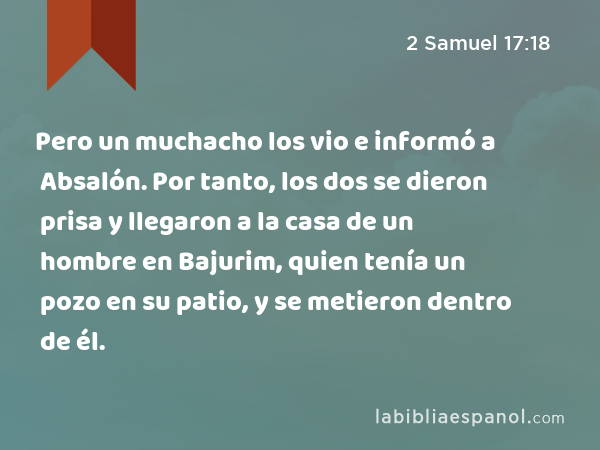 Pero un muchacho los vio e informó a Absalón. Por tanto, los dos se dieron prisa y llegaron a la casa de un hombre en Bajurim, quien tenía un pozo en su patio, y se metieron dentro de él. - 2 Samuel 17:18